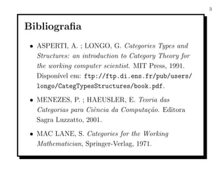 3



Bibliograﬁa
 • ASPERTI, A. ; LONGO, G. Categories Types and
   Structures: an introduction to Category Theory for
   the working computer scientist. MIT Press, 1991.
   Dispon´ em: ftp://ftp.di.ens.fr/pub/users/
          ıvel
   longo/CategTypesStructures/book.pdf.
 • MENEZES, P. ; HAEUSLER, E. Teoria das
   Categorias para Ciˆncia da Computa¸˜o. Editora
                     e               ca
   Sagra Luzzatto, 2001.
 • MAC LANE, S. Categories for the Working
   Mathematician, Springer-Verlag, 1971.
 