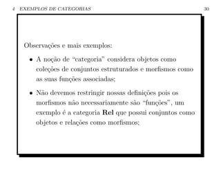 4   EXEMPLOS DE CATEGORIAS                                     30




     Observa¸˜es e mais exemplos:
            co
       • A no¸ao de “categoria” considera objetos como
              c˜
         cole¸˜es de conjuntos estruturados e morﬁsmos como
             co
         as suas fun¸oes associadas;
                    c˜
       • N˜o devemos restringir nossas deﬁni¸oes pois os
           a                                c˜
         morﬁsmos n˜o necessariamente s˜o “fun¸˜es”, um
                      a                  a      co
         exemplo ´ a categoria Rel que possui conjuntos como
                  e
         objetos e rela¸˜es como morﬁsmos;
                        co
 