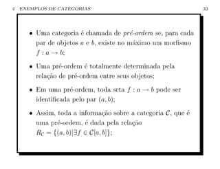4   EXEMPLOS DE CATEGORIAS                                     33




       • Uma categoria ´ chamada de pr´-ordem se, para cada
                        e                e
         par de objetos a e b, existe no m´ximo um morﬁsmo
                                          a
         f : a → b;
       • Uma pr´-ordem ´ totalmente determinada pela
                 e        e
         rela¸˜o de pr´-ordem entre seus objetos;
             ca       e
       • Em uma pr´-ordem, toda seta f : a → b pode ser
                    e
         identiﬁcada pelo par (a, b);
       • Assim, toda a informa¸ao sobre a categoria C, que ´
                                c˜                         e
         uma pr´-ordem, ´ dada pela rela¸˜o
                e        e              ca
         RC = {(a, b)|∃f ∈ C[a, b]};
 
