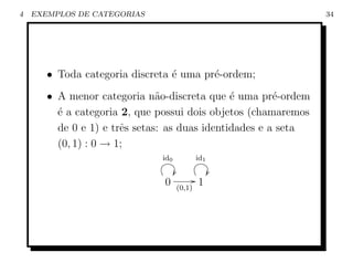 4   EXEMPLOS DE CATEGORIAS                                      34




       • Toda categoria discreta ´ uma pr´-ordem;
                                 e       e
       • A menor categoria n˜o-discreta que ´ uma pr´-ordem
                               a               e        e
         ´ a categoria 2, que possui dois objetos (chamaremos
         e
         de 0 e 1) e trˆs setas: as duas identidades e a seta
                       e
         (0, 1) : 0 → 1;
                              id0               id1

                                    Ö                 Ö
                               0                G1
                                        (0,1)
 