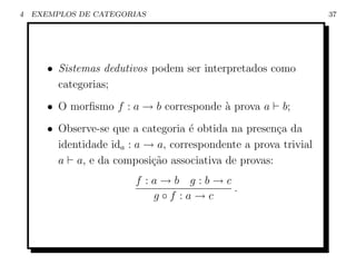 4   EXEMPLOS DE CATEGORIAS                                        37




       • Sistemas dedutivos podem ser interpretados como
         categorias;
       • O morﬁsmo f : a → b corresponde ` prova a
                                         a              b;
       • Observe-se que a categoria ´ obtida na presen¸a da
                                     e                c
         identidade ida : a → a, correspondente a prova trivial
         a a, e da composi¸ao associativa de provas:
                             c˜
                         f :a→b g:b→c
                                      .
                            g◦f :a→c
 
