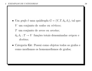 4   EXEMPLOS DE CATEGORIAS                                         38




       • Um grafo ´ uma qu´drupla G = (V, T, δ0 , δ1 ), tal que:
                  e       a
         V um conjunto de nodos ou v´rtices;
                                    e
         T um conjunto de arcos ou arestas;
         δ0 , δ1 : T → V fun¸˜es totais denominadas origem e
                            co
              destino;
       • Categoria Gr: Possui como objetos todos os grafos e
         como morﬁsmos os homomorﬁsmos de grafos;
 