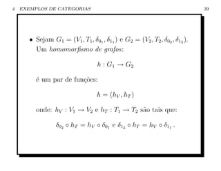 4   EXEMPLOS DE CATEGORIAS                                                  39




       • Sejam G1 = (V1 , T1 , δ01 , δ11 ) e G2 = (V2 , T2 , δ02 , δ12 ).
         Um homomorﬁsmo de grafos:

                                   h : G1 → G2

         ´ um par de fun¸oes:
         e              c˜

                                   h = (hV , hT )

         onde: hV : V1 → V2 e hT : T1 → T2 s˜o tais que:
                                            a

                  δ02 ◦ hT = hV ◦ δ01 e δ12 ◦ hT = hV ◦ δ11 .
 