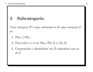 5   SUBCATEGORIA                                             41




     5    Subcategoria
     Uma categoria D ´ uma subcategoria de uma categoria C
                     e
     se:
      1. ObD ⊆ ObC ;
      2. Para todo a e b em ObD , D[a, b] ⊆ C[a, b];
      3. Composi¸oes e identidades em D coincidem com as
                c˜
         de C.
 