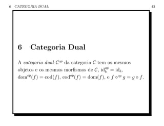 6   CATEGORIA DUAL                                                     43




     6     Categoria Dual
     A categoria dual C op da categoria C tem os mesmos
     objetos e os mesmos morﬁsmos de C, idop = idb ,
                                                b
     domop (f ) = cod(f ), codop (f ) = dom(f ), e f ◦op g = g ◦ f .
 