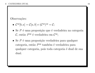 6   CATEGORIA DUAL                                               44




     Observa¸˜es:
            co
       • C op [b, a] = C[a, b] e (C op )op = C;
       • Se P ´ uma proposi¸ao que ´ verdadeira na categoria
               e             c˜      e
         C, ent˜o P op ´ verdadeira em C op ;
               a       e
       • Se P ´ uma proposi¸ao verdadeira para qualquer
               e              c˜
         categoria, ent˜o P op tamb´m ´ verdadeira para
                       a           e e
         qualquer categoria, pois toda categoria ´ dual de sua
                                                 e
         dual.
 