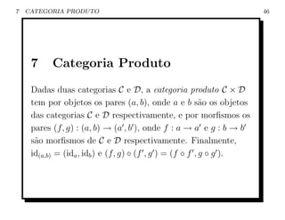 7   CATEGORIA PRODUTO                                                 46




     7     Categoria Produto
     Dadas duas categorias C e D, a categoria produto C × D
     tem por objetos os pares (a, b), onde a e b s˜o os objetos
                                                           a
     das categorias C e D respectivamente, e por morﬁsmos os
     pares (f, g) : (a, b) → (a , b ), onde f : a → a e g : b → b
     s˜o morﬁsmos de C e D respectivamente. Finalmente,
      a
     id(a,b) = (ida , idb ) e (f, g) ◦ (f , g ) = (f ◦ f , g ◦ g ).
 