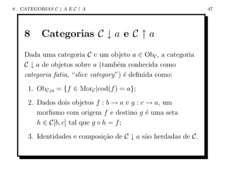 8   CATEGORIAS C ↓ A E C ↑ A                                     47




     8     Categorias C ↓ a e C ↑ a
     Dada uma categoria C e um objeto a ∈ ObC , a categoria
     C ↓ a de objetos sobre a (tamb´m conhecida como
                                      e
     categoria fatia, “slice category”) ´ deﬁnida como:
                                        e
       1. ObC↓a = {f ∈ MorC |cod(f ) = a};
       2. Dados dois objetos f : b → a e g : c → a, um
          morﬁsmo com origem f e destino g ´ uma seta
                                               e
          h ∈ C[b, c] tal que g ◦ h = f ;
       3. Identidades e composi¸ao de C ↓ a s˜o herdadas de C.
                               c˜            a
 