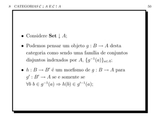8   CATEGORIAS C ↓ A E C ↑ A                          50




       • Considere Set ↓ A;
       • Podemos pensar um objeto g : B → A desta
         categoria como sendo uma fam´ de conjuntos
                                        ılia
         disjuntos indexados por A, {g −1 (a)}a∈A ;
       • h : B → B ´ um morﬁsmo de g : B → A para
                       e
         g : B → A se e somente se
         ∀b b ∈ g −1 (a) ⇒ h(b) ∈ g −1 (a);
 