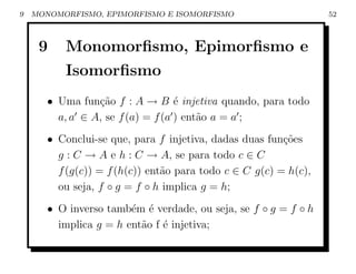 9   MONOMORFISMO, EPIMORFISMO E ISOMORFISMO                       52



     9    Monomorﬁsmo, Epimorﬁsmo e
          Isomorﬁsmo
       • Uma fun¸ao f : A → B ´ injetiva quando, para todo
                 c˜                e
         a, a ∈ A, se f (a) = f (a ) ent˜o a = a ;
                                        a
       • Conclui-se que, para f injetiva, dadas duas fun¸oes
                                                         c˜
         g : C → A e h : C → A, se para todo c ∈ C
         f (g(c)) = f (h(c)) ent˜o para todo c ∈ C g(c) = h(c),
                                a
         ou seja, f ◦ g = f ◦ h implica g = h;
       • O inverso tamb´m ´ verdade, ou seja, se f ◦ g = f ◦ h
                        e e
         implica g = h ent˜o f ´ injetiva;
                          a e
 