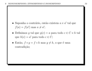 9   MONOMORFISMO, EPIMORFISMO E ISOMORFISMO                    53




       • Suponha o contr´rio, ent˜o existem a e a tal que
                          a         a
         f (a) = f (a ) mas a = a ;
       • Deﬁnimos g tal que g(c) = a para todo c ∈ C e h tal
         que h(c) = a para todo c ∈ C;
       • Ent˜o, f ◦ g = f ◦ h mas g = h, o que ´ uma
            a                                  e
         contradi¸ao;
                 c˜
 