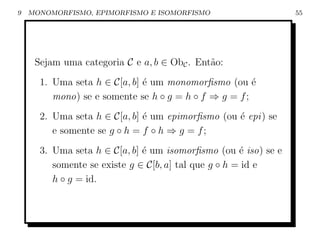 9   MONOMORFISMO, EPIMORFISMO E ISOMORFISMO                     55




     Sejam uma categoria C e a, b ∈ ObC . Ent˜o:
                                             a
      1. Uma seta h ∈ C[a, b] ´ um monomorﬁsmo (ou ´
                              e                        e
         mono) se e somente se h ◦ g = h ◦ f ⇒ g = f ;
      2. Uma seta h ∈ C[a, b] ´ um epimorﬁsmo (ou ´ epi ) se
                              e                   e
         e somente se g ◦ h = f ◦ h ⇒ g = f ;
      3. Uma seta h ∈ C[a, b] ´ um isomorﬁsmo (ou ´ iso) se e
                              e                       e
         somente se existe g ∈ C[b, a] tal que g ◦ h = id e
         h ◦ g = id.
 