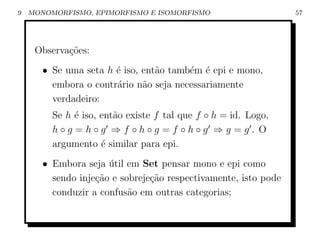 9   MONOMORFISMO, EPIMORFISMO E ISOMORFISMO                      57




     Observa¸˜es:
            co
       • Se uma seta h ´ iso, ent˜o tamb´m ´ epi e mono,
                       e         a      e e
         embora o contr´rio n˜o seja necessariamente
                       a      a
         verdadeiro:
         Se h ´ iso, ent˜o existe f tal que f ◦ h = id. Logo,
              e         a
         h◦g =h◦g ⇒f ◦h◦g =f ◦h◦g ⇒g =g. O
         argumento ´ similar para epi.
                     e
       • Embora seja util em Set pensar mono e epi como
                      ´
         sendo inje¸ao e sobreje¸ao respectivamente, isto pode
                   c˜           c˜
         conduzir a confus˜o em outras categorias;
                           a
 