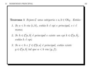 11   MORFISMO PRINCIPAL                                            62




     Teorema 1 Sejam C uma categoria e a, b ∈ ObC . Ent˜o:
                                                       a
      1. Se a  b via (i, h), ent˜o h ´ epi e principal, e i ´
                                 a    e                      e
         mono;
      2. Se h ∈ C[a, b] ´ principal e existe um epi k ∈ C[a, b],
                        e
         ent˜o h ´ epi;
            a    e
      3. Se a  b e f ∈ C[b, a] ´ principal, ent˜o existe
                                e               a
         g ∈ C[a, b] tal que a  b via (g, f ).
 