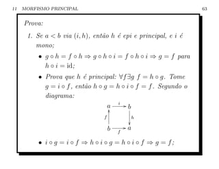 11   MORFISMO PRINCIPAL                                           63


     Prova:
      1. Se a  b via (i, h), ent˜o h ´ epi e principal, e i ´
                                 a    e                      e
         mono;
          • g ◦ h = f ◦ h ⇒ g ◦ h ◦ i = f ◦ h ◦ i ⇒ g = f para
            h ◦ i = id;
          • Prova que h ´ principal: ∀f ∃g f = h ◦ g. Tome
                           e
            g = i ◦ f , ent˜o h ◦ g = h ◦ i ◦ f = f . Segundo o
                           a
            diagrama:
                                   a i Gb
                                    y
                                 f            h
                                              
                                     b       Ga
                                         f

          • i ◦ g = i ◦ f ⇒ h ◦ i ◦ g = h ◦ i ◦ f ⇒ g = f;
 