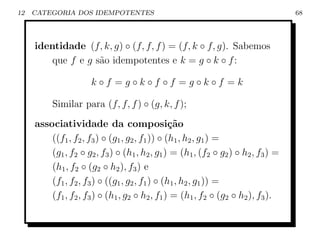 12   CATEGORIA DOS IDEMPOTENTES                                                    68




     identidade (f, k, g) ◦ (f, f, f ) = (f, k ◦ f, g). Sabemos
         que f e g s˜o idempotentes e k = g ◦ k ◦ f :
                    a

                      k◦f =g◦k◦f ◦f =g◦k◦f =k

          Similar para (f, f, f ) ◦ (g, k, f );
     associatividade da composi¸˜o              ca
         ((f1 , f2 , f3 ) ◦ (g1 , g2 , f1 )) ◦ (h1 , h2 , g1 ) =
         (g1 , f2 ◦ g2 , f3 ) ◦ (h1 , h2 , g1 ) = (h1 , (f2 ◦ g2 ) ◦ h2 , f3 ) =
         (h1 , f2 ◦ (g2 ◦ h2 ), f3 ) e
         (f1 , f2 , f3 ) ◦ ((g1 , g2 , f1 ) ◦ (h1 , h2 , g1 )) =
         (f1 , f2 , f3 ) ◦ (h1 , g2 ◦ h2 , f1 ) = (h1 , f2 ◦ (g2 ◦ h2 ), f3 ).
 