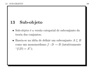 13   SUB-OBJETO                                               69




     13     Sub-objeto
       • Sub-objeto ´ a vers˜o categorial de subconjunto da
                     e      a
         teoria dos conjuntos;
       • Baseia-se na id´ia de deﬁnir um subconjunto A ⊆ B
                        e
         como um monomorﬁsmo f : D → B (intuitivamente
         “f (D) = A”);
 