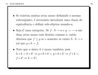 13   SUB-OBJETO                                               70




       • Se existem muitas setas mono deﬁnindo o mesmo
         subconjunto, ´ necess´rio introduzir uma classe de
                       e       a
         equivalˆncia e deﬁnir sub-objetos usando-a;
                e
       • Seja C uma categoria. Se f : b → a e g : c → a s˜o
                                                         a
         duas setas mono com destino comum a, ent˜o  a
         dizemos que f ≤ g se e somente se existe h : b → c
         tal que g ◦ h = f ;
       • Note que o unico h ´ mono tamb´m, pois
                    ´       e          e
         h◦k =h◦k ⇒g◦h◦k =g◦h◦k ⇒f ◦k =
         f ◦k ⇒k =k;
 
