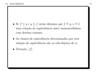 13   SUB-OBJETO                                             71




       • Se f ≤ g e g ≤ f ent˜o dizemos que f ∼ g, e ∼ ´
                             a                =      =e
         uma rela¸ao de equivalˆncia entre monomorﬁsmos
                 c˜            e
         com destino comum;
       • As classes de equivalˆncia determinadas por esta
                              e
         rela¸˜o de equivalˆncia s˜o os sub-objetos de a;
             ca            e      a
       • Nota¸˜o: [f ].
             ca
 