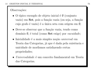 14   OBJETOS INICIAL E TERMINAL                                   73


     Observa¸˜es:
            co
       • O t´
            ıpico exemplo de objeto inicial ´ ∅ (conjunto
                                             e
         vazio) em Set, pois a fun¸ao vazia (ou seja, a fun¸˜o
                                   c˜                      ca
         cujo grafo ´ vazio) ´ a unica seta com origem em ∅;
                    e        e ´
       • Deve-se observar que a fun¸˜o vazia, tendo como
                                   ca
         dom´
            ınio ∅, ´ total (como Set exige) por vacuidade;
                    e
       • Inicialidade ´ a mais simples no¸ao universal em
                      e                  c˜
         Teoria das Categorias, j´ que ´ dada pela existˆncia e
                                 a     e                e
         unicidade de morﬁsmos satisfazendo certas
         propriedades;
       • Universalidade ´ um conceito fundamental em Teoria
                         e
         das Categorias.
 