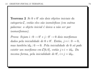 14   OBJETOS INICIAL E TERMINAL                                 74




     Teorema 2 Se 0 e 0 s˜o dois objetos iniciais da
                              a
     categoria C, ent˜o eles s˜o isom´rﬁcos (em outras
                     a        a       o
     palavras: o objeto inicial ´ unico a n˜o ser por
                                e´         a
     isomorﬁsmos).
     Prova: Sejam i : 0 → 0 e j : 0 → 0 dois morﬁsmos
     dados pela inicialidade de 0 e 0 . Ent˜o, j ◦ i : 0 → 0,
                                           a
     mas tamb´m id0 : 0 → 0. Pela inicialidade de 0 s´ pode
               e                                         o
     existir um morﬁsmo em C[0, 0], ent˜o j ◦ i = id0 . Da
                                         a
     mesma forma, pela inicialidade de 0 , i ◦ j = id0 .
 