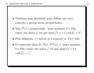 14   OBJETOS INICIAL E TERMINAL                                   75




       • Podemos usar dualidade para deﬁnir um novo
         conceito e provar novas propriedades;
       • Seja P (c) a propriedade “para qualquer b ∈ ObC
         existe um unico f tal que dom(f ) = c e cod(f ) = b”;
                    ´
       • Pela deﬁni¸˜o, c ´ inicial se e somente se P (c) vale;
                   ca     e
       • O enunciado dual de P (c), P op (c), ´ “para qualquer
                                              e
         b ∈ ObC existe um unico f tal que dom(f ) = b e
                           ´
         cod(f ) = c”;
 