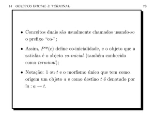 14   OBJETOS INICIAL E TERMINAL                                    76




       • Conceitos duais s˜o usualmente chamados usando-se
                          a
         o preﬁxo “co-”;
       • Assim, P op (c) deﬁne co-inicialidade, e o objeto que a
         satisfaz ´ o objeto co-inicial (tamb´m conhecido
                  e                           e
         como terminal );
       • Nota¸˜o: 1 ou t e o morﬁsmo unico que tem como
               ca                    ´
         origem um objeto a e como destino t ´ denotado por
                                             e
         !a : a → t.
 