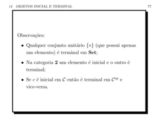 14   OBJETOS INICIAL E TERMINAL                              77




     Observa¸˜es:
            co
       • Qualquer conjunto unit´rio {∗} (que possui apenas
                               a
         um elemento) ´ terminal em Set;
                      e
       • Na categoria 2 um elemento ´ inicial e o outro ´
                                    e                   e
         terminal;
       • Se c ´ inicial em C ent˜o ´ terminal em C op e
              e                 a e
         vice-versa.
 