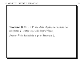 14   OBJETOS INICIAL E TERMINAL                         78




     Teorema 3 Se 1 e 1 s˜o dois objetos terminais na
                             a
     categoria C, ent˜o eles s˜o isom´rﬁcos.
                     a        a      o
     Prova: Pela dualidade e pelo Teorema 2.
 