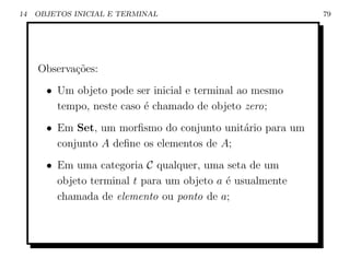 14   OBJETOS INICIAL E TERMINAL                            79




     Observa¸˜es:
            co
       • Um objeto pode ser inicial e terminal ao mesmo
         tempo, neste caso ´ chamado de objeto zero;
                           e
       • Em Set, um morﬁsmo do conjunto unit´rio para um
                                             a
         conjunto A deﬁne os elementos de A;
       • Em uma categoria C qualquer, uma seta de um
         objeto terminal t para um objeto a ´ usualmente
                                            e
         chamada de elemento ou ponto de a;
 