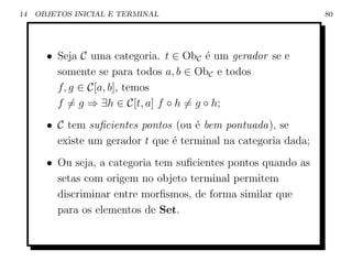 14   OBJETOS INICIAL E TERMINAL                                  80




       • Seja C uma categoria. t ∈ ObC ´ um gerador se e
                                        e
         somente se para todos a, b ∈ ObC e todos
         f, g ∈ C[a, b], temos
         f = g ⇒ ∃h ∈ C[t, a] f ◦ h = g ◦ h;
       • C tem suﬁcientes pontos (ou ´ bem pontuada), se
                                      e
         existe um gerador t que ´ terminal na categoria dada;
                                 e
       • Ou seja, a categoria tem suﬁcientes pontos quando as
         setas com origem no objeto terminal permitem
         discriminar entre morﬁsmos, de forma similar que
         para os elementos de Set.
 