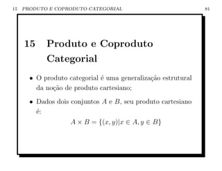 15   PRODUTO E COPRODUTO CATEGORIAL                            81




     15     Produto e Coproduto
            Categorial
       • O produto categorial ´ uma generaliza¸ao estrutural
                              e               c˜
         da no¸ao de produto cartesiano;
              c˜
       • Dados dois conjuntos A e B, seu produto cartesiano
         ´:
         e
                    A × B = {(x, y)|x ∈ A, y ∈ B}
 