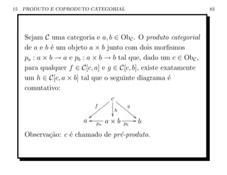 15   PRODUTO E COPRODUTO CATEGORIAL                               83




     Sejam C uma categoria e a, b ∈ ObC . O produto categorial
     de a e b ´ um objeto a × b junto com dois morﬁsmos
              e
     pa : a × b → a e pb : a × b → b tal que, dado um c ∈ ObC ,
     para qualquer f ∈ C[c, a] e g ∈ C[c, b], existe exatamente
     um h ∈ C[c, a × b] tal que o seguinte diagrama ´  e
     comutativo:
                                  c
                                 y ii
                                  y     ii g
                            f   yy        ii
                              yy      h     ii
                         |oyyy               i4
                        a pa a × b pb G b
     Observa¸˜o: c ´ chamado de pr´-produto.
            ca     e              e
 