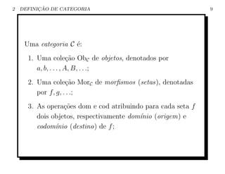 2         ¸˜
    DEFINICAO DE CATEGORIA                                    9




     Uma categoria C ´:
                     e
      1. Uma cole¸ao ObC de objetos, denotados por
                        c˜
         a, b, . . . , A, B, . . .;
      2. Uma cole¸ao MorC de morﬁsmos (setas), denotadas
                    c˜
         por f, g, . . .;
      3. As opera¸˜es dom e cod atribuindo para cada seta f
                  co
         dois objetos, respectivamente dom´nio (origem) e
                                          ı
         codom´nio (destino) de f ;
               ı
 