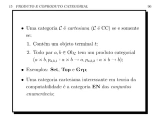 15   PRODUTO E COPRODUTO CATEGORIAL                            90




       • Uma categoria C ´ cartesiana (C ´ CC) se e somente
                         e               e
         se:
         1. Cont´m um objeto terminal t;
                e
         2. Todo par a, b ∈ ObC tem um produto categorial
            (a × b, pa,b,1 : a × b → a, pa,b,2 : a × b → b);
       • Exemplos: Set, Top e Grp;
       • Uma categoria cartesiana interessante em teoria da
         computabilidade ´ a categoria EN dos conjuntos
                         e
         enumer´veis;
               a
 
