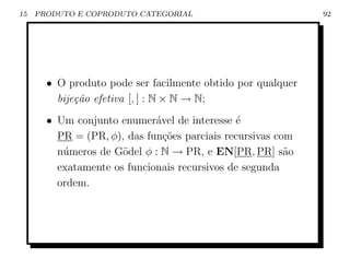 15   PRODUTO E COPRODUTO CATEGORIAL                          92




       • O produto pode ser facilmente obtido por qualquer
         bije¸˜o efetiva [, ] : N × N → N;
             ca
       • Um conjunto enumer´vel de interesse ´
                             a                e
         PR = (PR, φ), das fun¸˜es parciais recursivas com
                               co
         n´meros de G¨del φ : N → PR, e EN[PR, PR] s˜o
          u           o                                  a
         exatamente os funcionais recursivos de segunda
         ordem.
 