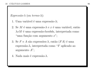 16    ´
     CALCULO LAMBDA                                         96




     Express˜o-λ (ou termo-λ):
            a
      1. Uma vari´vel ´ uma express˜o-λ;
                 a    e            a
      2. Se M ´ uma express˜o-λ e x ´ uma vari´vel, ent˜o
              e            a        e         a        a
         λxM ´ uma express˜o-lambda, interpretada como
              e            a
         “uma fun¸ao com argumento x”;
                 c˜
      3. Se F e A s˜o express˜es-λ, ent˜o (F A) ´ uma
                   a          o        a        e
         express˜o-λ, interpretada como “F aplicado ao
                a
         argumento A”;
      4. Nada mais ´ express˜o-λ.
                   e        a
 