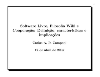 1




   Software Livre, Filosoﬁa Wiki e
Coopera¸˜o: Deﬁni¸˜o, caracter´
       ca         ca          ısticas e
             implica¸oes
                     c˜

          Carlos A. P. Campani

           12 de abril de 2005
 