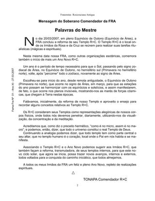 Fraternitas Rosicruciana Antiqua

                                                     Mensagem do Soberano Comendador da FRA

                                                                 Palavras do Mestre


                                          N
                                                    o dia 20/03/2007, em pleno Equinócio de Outono (Equinócio de Áries), a
                                                    FRA concluiu a reforma de seu Templo R+C. O Templo R+C é o local on-
                                                    de os Irmãos da Rosa e da Cruz se reúnem para realizar suas tarefas ritu-
                                       alísticas (mágicas e espirituais).

                                          Nesta mesma data nossa FRA, como outras organizações esotéricas, comemora
                                       também o início de mais um Ano Novo R+C.

                                          Um ano é o período de tempo necessário para que o Sol, passando pelo signo zo-
Fama Fra Nº 01 - Ano XI - 27.03.2007




                                       diacal de Áries, no Equinócio de Outono, no hemisfério sul (Primavera no hemisfério
                                       norte), volte, após “percorrer” todo o zodíaco, novamente ao signo de Áries.

                                           Escolheu-se para início do ano, desde remota antiguidade, o Equinócio de Outono
                                       (Primavera no norte), que ocorre no signo de Áries, em março, para que as estações
                                       do ano possam se harmonizar com os equinócios e solstícios, e assim manifestarem,
                                       de fato, o que ocorre nos planos invisíveis, mostrando-nos as marés de forças cósmi-
                                       cas, que chegam à Terra nestas épocas.

                                          Falávamos, inicialmente, da reforma de nosso Templo e aproveito o ensejo para
                                       recordar alguns conceitos relativos ao Templo R+C.

                                          Os R+C consideram seus Templos como representações alegóricas de nossos cor-
                                       pos físicos, onde todos nós devemos penetrar, diariamente, utilizando-nos da visuali-
                                       zação, da concentração e da meditação.

                                           Acreditamos que, como diz o preceito hermético, “como é no micro, assim é no ma-
                                       cro”, e podemos, então, dizer, que todo o universo constitui o real Templo de Deus.
                                           Continuando a analogia podemos dizer, que todo templo tem como parte central o
                                       seu altar, que no templo humano é o coração, local onde o Pai em nós habita e se ma-
                                       nifesta.

                                          Associando o Templo R+C e o Ano Novo podemos sugerir aos Irmãos R+C, que
                                       também façam a reforma, transmutadora, de seus templos internos, para que este no-
                                       vo ciclo solar, que agora se inicia, possa trazer novos avanços, internos e externos,
                                       todos voltados para a conquista do caminho iniciático, que todos almejamos.

                                          A todos os meus Irmãos da FRA um feliz e pleno Ano Novo, repleto de realizações
                                       espirituais.


                                                                                          TONAPA Comendador R+C
                                                                                    2
 