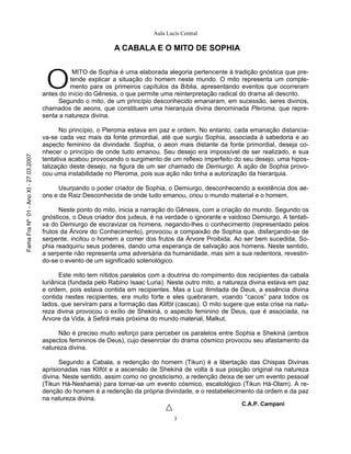 Aula Lucis Central

                                                                A CABALA E O MITO DE SOPHIA



                                        O
                                                  MITO de Sophia é uma elaborada alegoria pertencente à tradição gnóstica que pre-
                                                 tende explicar a situação do homem neste mundo. O mito representa um comple-
                                                 mento para os primeiros capítulos da Bíblia, apresentando eventos que ocorreram
                                       antes do início do Gênesis, o que permite uma reinterpretação radical do drama ali descrito.
                                            Segundo o mito, de um princípio desconhecido emanaram, em sucessão, seres divinos,
                                       chamados de aeons, que constituem uma hierarquia divina denominada Pleroma, que repre-
                                       senta a natureza divina.

                                             No princípio, o Pleroma estava em paz e ordem. No entanto, cada emanação distancia-
                                       va-se cada vez mais da fonte primordial, até que surgiu Sophia, associada à sabedoria e ao
                                       aspecto feminino da divindade. Sophia, o aeon mais distante da fonte primordial, deseja co-
                                       nhecer o princípio de onde tudo emanou. Seu desejo era impossível de ser realizado, e sua
Fama Fra Nº 01 - Ano XI - 27.03.2007




                                       tentativa acabou provocando o surgimento de um reflexo imperfeito do seu desejo, uma hipos-
                                       talização deste desejo, na figura de um ser chamado de Demiurgo. A ação de Sophia provo-
                                       cou uma instabilidade no Pleroma, pois sua ação não tinha a autorização da hierarquia.

                                            Usurpando o poder criador de Sophia, o Demiurgo, desconhecendo a existência dos ae-
                                       ons e da Raiz Desconhecida de onde tudo emanou, criou o mundo material e o homem.

                                             Neste ponto do mito, inicia a narração do Gênesis, com a criação do mundo. Segundo os
                                       gnósticos, o Deus criador dos judeus, é na verdade o ignorante e vaidoso Demiurgo. A tentati-
                                       va do Demiurgo de escravizar os homens, negando-lhes o conhecimento (representado pelos
                                       frutos da Árvore do Conhecimento), provocou a compaixão de Sophia que, disfarçando-se de
                                       serpente, incitou o homem a comer dos frutos da Árvore Proibida. Ao ser bem sucedida, So-
                                       phia readquiriu seus poderes, dando uma esperança de salvação aos homens. Neste sentido,
                                       a serpente não representa uma adversária da humanidade, mas sim a sua redentora, revestin-
                                       do-se o evento de um significado soteriológico.

                                              Este mito tem nítidos paralelos com a doutrina do rompimento dos recipientes da cabala
                                       luriânica (fundada pelo Rabino Isaac Luria). Neste outro mito, a natureza divina estava em paz
                                       e ordem, pois estava contida em recipientes. Mas a Luz Ilimitada de Deus, a essência divina
                                       contida nestes recipientes, era muito forte e eles quebraram, voando “cacos” para todos os
                                       lados, que serviram para a formação das Klifót (cascas). O mito sugere que esta crise na natu-
                                       reza divina provocou o exílio de Shekiná, o aspecto feminino de Deus, que é associada, na
                                       Árvore da Vida, à Sefirá mais próxima do mundo material, Malkut.

                                             Não é preciso muito esforço para perceber os paralelos entre Sophia e Shekiná (ambos
                                       aspectos femininos de Deus), cujo desenrolar do drama cósmico provocou seu afastamento da
                                       natureza divina.

                                             Segundo a Cabala, a redenção do homem (Tikun) é a libertação das Chispas Divinas
                                       aprisionadas nas Klifót e a ascensão de Shekiná de volta à sua posição original na natureza
                                       divina. Neste sentido, assim como no gnosticismo, a redenção deixa de ser um evento pessoal
                                       (Tikun Há-Neshamá) para tornar-se um evento cósmico, escatológico (Tikun Há-Olam). A re-
                                       denção do homem é a redenção da própria divindade, e o restabelecimento da ordem e da paz
                                       na natureza divina.
                                                                                                             C.A.P. Campani

                                                                                      3
 