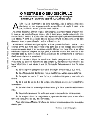 Fraternitas Rosicruciana Antiqua


                                                O MESTRE E O SEU DISCÍPULO
                                               H.Kazemzadeh Iranschahb - “Tradução de Parga Rodrigues”
                                                 CAPÍTULO 1 - DE ONDE VENHO, PARA ONDE VOU?



                                        A
                                               MORTE é o matrimônio da alma iluminada, pois é por esse meio que
                                               ela chega ao seu esposo celeste, o seu Deus. A morte é esse anjo
                                               que, às almas, abre a porta do reino celeste.
                                        As almas despertas entram logo aí com alegria; as amodorradas chegam mui-
                                       to tarde e, as espiritualmente cegas, isto é, ignorantes, ainda estão muito pre-
                                       sas ao mundo terreno e, sobre tudo, não repararam que a porta do reino celeste
                                       está aberta. A alma é esse grão celeste plantado muito fundo no interior do solo
                                       do corpo terreno, para aí poder medrar e desabrochar.
Fama Fra Nº 01 - Ano XI - 27.03.2007




                                        A morte é o momento em que o grão, a alma, parte o invólucro celeste com a
                                       energia divina que nela está oculta e faz com que a sua cabeça saia da terra
                                       escura do corpo para a luz do reino celeste. Como vês, meu filho, a tua alma
                                       não tem a noção de tempo e espaço, pois, é eterna e imortal. Por isso não é de-
                                       masiado cedo ou tarde demais para a aquisição do conhecimento e libertação
                                       da alma das trevas da ignorância.
                                        A alma é um eterno viajor da eternidade. Assim peregrina a tua alma, o teu
                                       verdadeiro eu, desde o nascimento até à morte e, da morte ao nascimento, até
                                       haver alcançado a sua pátria, o seio da Divindade. Sabes agora o que és como
                                       alma.
                                           Tu és esse pobre peregrino que deve alcançar, enriquecido, a sua meta.
                                           Tu és o filho pródigo do Rei dos reis, o qual tem de voltar a casa paterna.
                                            Tu és a gota separada do mar de luz, a qual deve fluir para a sua fonte pri-
                                       mitiva.
                                            Tu és o raio de luz do Sol de tempos imemoriais, que se deve recolher à
                                       sua origem.
                                           Tu és o lactante da mãe original do mundo, que deve voltar do seio de sua
                                       mãe.
                                           Tu és a criatura ardente de sede que se deve dessedentar para sempre.
                                            Tu és a águia divina de magnificência, que tem de abandonar a atmosfera
                                       terrestre e elevar-se ao céu da eternidade.
                                            Aqui, silenciou o Mestre. Um fluxo de bem-aventurança penetrou o coração
                                       do discípulo.
                                                                                               Continua na próxima página



                                                                                  4
 