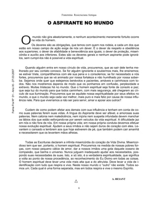 Fraternitas Rosicruciana Antiqua


                                                             O ASPIRANTE NO MUNDO



                                        O
                                                 mundo não gira aleatoriamente, e nenhum acontecimento meramente fortuito ocorre
                                                na vida do homem.
                                                 Os deveres são as obrigações, que temos com quem nos rodeia, e cada um dos que
                                       estão em nosso campo de ação exige de nós um dever. É o dever de respeito e obediência
                                       aos superiores; o dever de afabilidade e benevolência aos iguais; o dever de proteção, miseri-
                                       córdia e auxílio aos inferiores. Estes são os deveres gerais e nenhum aspirante pode ignorá-
                                       los, sem cumpri-los não é possível a vida espiritual.


                                            Quando alguém entra em nosso círculo de vida, procuremos, que ao sair dele tenha me-
Fama Fra Nº 01 - Ano XI - 27.03.2007




                                       lhorado por seu contato conosco. Se for alguém ignorante e soubermos mais, lhe ensinemos;
                                       se estiver triste, compartilhemos com ele sua pena e o consolemos; se for necessitado e nós
                                       fortes, procuremos que se vá animado por nossa fortaleza e não humilhado por nossa sober-
                                       ba. Sejamos onde quer que estejamos benévolos e pacientes, amáveis e carinhosos com to-
                                       dos. Não nos mostremos ásperos de modo que os ponhamos em confusão, perplexidade e
                                       extravio. Muitas tristezas há no mundo. Que o homem espiritual seja fonte de consolo e paz;
                                       que seja luz do mundo para que todos caminhem, com mais segurança, até chegarem ao cír-
                                       culo de sua iluminação. Procuremos que se aquilate nossa espiritualidade por seus efeitos no
                                       mundo, e que o mundo seja cada vez melhor, mais puro e mais feliz por causa de nossa influ-
                                       ência nele. Para que viveríamos a não ser para servir, amar e apoiar aos outros?


                                            Cuidem de como podem afetar aos demais com sua influência e tenham em conta de co-
                                       mo suas palavras ferem suas vidas. A língua do Aspirante deve ser afável, e amorosas suas
                                       palavras. Nem calúnia nem maledicência, nem injúria nem suspeita infundada devem manchar
                                       os lábios dos que estão esforçando-se por serem veículos da vida espiritual. A dificuldade jaz
                                       em nós e não fora de nós. Em nossa própria vida; em nossa própria conduta devemos efetuar
                                       nossa evolução espiritual. Ajudem a seus irmãos e não sejam duros de coração com eles. Le-
                                       vantem o cansado e lembrem aos que hoje estiverem de pé, que também podem cair amanhã
                                       e necessitarem que os levantem mãos alheias.


                                            Todas as Escrituras declaram a infinita misericórdia do coração da Vida Divina. Misericor-
                                       dioso tem que ser, portanto, o homem espiritual. Procuremos na medida de nossas pobres for-
                                       ças, com nosso pequeno cálice de amor, dar a nossos irmãos uma gota daquele oceano de
                                       compaixão, que banha o universo. Nunca julguem inadequado ajudar aos necessitados, pos-
                                       pondo suas necessidades às suas. Isto, e só isto, é a verdadeira espiritualidade, que significa
                                       a volta ao ponto de nossa procedência, ao reconhecimento do Eu Divino em todas as coisas.
                                       O homem espiritual deve levar uma vida mais alta que a do altruísta. Deve levar a vida de i-
                                       dentificação com tudo que respira e vive. Neste nosso mundo o “outro” não existe. Todos so-
                                       mos um. Cada qual é uma forma separada, mas em todos respira e vive o mesmo Espírito.


                                                                                                                A. BESANT


                                                                                       6
 