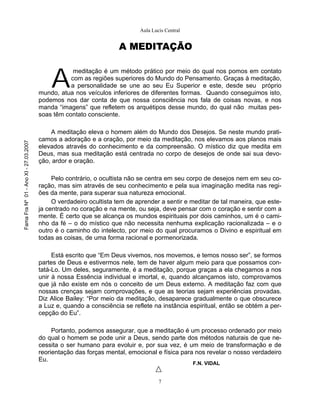 Aula Lucis Central


                                                                    A MEDITAÇÃO



                                           A
                                                   meditação é um método prático por meio do qual nos pomos em contato
                                                  com as regiões superiores do Mundo do Pensamento. Graças à meditação,
                                                  a personalidade se une ao seu Eu Superior e este, desde seu próprio
                                       mundo, atua nos veículos inferiores de diferentes formas. Quando conseguimos isto,
                                       podemos nos dar conta de que nossa consciência nos fala de coisas novas, e nos
                                       manda “imagens” que refletem os arquétipos desse mundo, do qual não muitas pes-
                                       soas têm contato consciente.

                                           A meditação eleva o homem além do Mundo dos Desejos. Se neste mundo prati-
                                       camos a adoração e a oração, por meio da meditação, nos elevamos aos planos mais
Fama Fra Nº 01 - Ano XI - 27.03.2007




                                       elevados através do conhecimento e da compreensão. O místico diz que medita em
                                       Deus, mas sua meditação está centrada no corpo de desejos de onde sai sua devo-
                                       ção, ardor e oração.

                                            Pelo contrário, o ocultista não se centra em seu corpo de desejos nem em seu co-
                                       ração, mas sim através de seu conhecimento e pela sua imaginação medita nas regi-
                                       ões da mente, para superar sua natureza emocional.
                                            O verdadeiro ocultista tem de aprender a sentir e meditar de tal maneira, que este-
                                       ja centrado no coração e na mente, ou seja, deve pensar com o coração e sentir com a
                                       mente. É certo que se alcança os mundos espirituais por dois caminhos, um é o cami-
                                       nho da fé – o do místico que não necessita nenhuma explicação racionalizada – e o
                                       outro é o caminho do intelecto, por meio do qual procuramos o Divino e espiritual em
                                       todas as coisas, de uma forma racional e pormenorizada.

                                            Está escrito que “Em Deus vivemos, nos movemos, e temos nosso ser”, se formos
                                       partes de Deus e estivermos nele, tem de haver algum meio para que possamos con-
                                       tatá-Lo. Um deles, seguramente, é a meditação, porque graças a ela chegamos a nos
                                       unir à nossa Essência individual e imortal, e, quando alcançamos isto, comprovamos
                                       que já não existe em nós o conceito de um Deus externo. A meditação faz com que
                                       nossas crenças sejam comprovações, e que as teorias sejam experiências provadas.
                                       Diz Alice Bailey: “Por meio da meditação, desaparece gradualmente o que obscurece
                                       a Luz e, quando a consciência se reflete na instância espiritual, então se obtém a per-
                                       cepção do Eu”.

                                            Portanto, podemos assegurar, que a meditação é um processo ordenado por meio
                                       do qual o homem se pode unir a Deus, sendo parte dos métodos naturais de que ne-
                                       cessita o ser humano para evoluir e, por sua vez, é um meio de transformação e de
                                       reorientação das forças mental, emocional e física para nos revelar o nosso verdadeiro
                                       Eu.
                                                                                                F.N. VIDAL


                                                                                   7
 