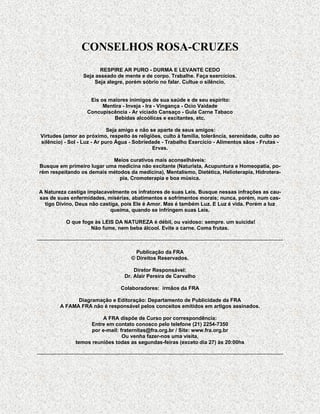 CONSELHOS ROSA-CRUZES
                        RESPIRE AR PURO - DURMA E LEVANTE CEDO
                 Seja asseado de mente e de corpo. Trabalhe. Faça exercícios.
                      Seja alegre, porém sóbrio no falar. Cultue o silêncio.


                    Eis os maiores inimigos de sua saúde e de seu espírito:
                         Mentira - Inveja - Ira - Vingança - Ocio Vaidade
                   Concupiscência - Ar viciado Cansaço - Gula Carne Tabaco
                             Bebidas alcoólicas e excitantes, etc.

                             Seja amigo e não se aparte de seus amigos:
Virtudes (amor ao próximo, respeito às religiões, culto à família, tolerância, serenidade, culto ao
silêncio) - Sol - Luz - Ar puro Água - Sobriedade - Trabalho Exercício - Alimentos sãos - Frutas -
                                               Ervas.

                           Meios curativos mais aconselháveis:
Busque em primeiro lugar uma medicina não excitante (Naturista, Acupuntura e Homeopatia, po-
rém respeitando os demais métodos da medicina), Mentalismo, Dietética, Helioterapia, Hidrotera-
                              pia, Cromoterapia e boa música.

A Natureza castiga implacavelmente os infratores de suas Leis. Busque nessas infrações as cau-
sas de suas enfermidades, misérias, abatimentos e sofrimentos morais; nunca, porém, num cas-
  tigo Divino, Deus não castiga, pois Ele é Amor. Mas é também Luz. E Luz é vida. Porém a luz
                            queima, quando se infringem suas Leis.

          O que foge às LEIS DA NATUREZA é débil, ou vaidoso: sempre. um suicida!
                   Não fume, nem beba álcool. Evite a carne. Coma frutas.



                                       Publicação da FRA
                                     © Direitos Reservados.

                                      Diretor Responsável:
                                  Dr. Alair Pereira de Carvalho

                                 Colaboradores: irmãos da FRA

              Diagramação e Editoração: Departamento de Publicidade da FRA
        A FAMA FRA não é responsável pelos conceitos emitidos em artigos assinados.

                        A FRA dispõe de Curso por correspondência:
                    Entre em contato conosco pelo telefone (21) 2254-7350
                    por e-mail: fraternitas@fra.org.br / Site: www.fra.org.br
                                 Ou venha fazer-nos uma visita,
              temos reuniões todas as segundas-feiras (exceto dia 27) às 20:00hs
 