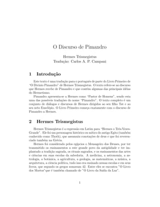 O Discurso de Pimandro
                        Hermes Trismegistus
                   Tradu¸ao: Carlos A. P. Campani
                        c˜


1    Introdu¸˜o
            ca
   Este texto ´ uma tradu¸ao para o portuguˆs de parte do Livro Primeiro de
              e           c˜                e
“O Divinio Pimandro” de Hermes Trismegistus. O texto refere-se ao discurso
que Hermes recebe de Pimandro e que cont´m algumas das principais id´ias
                                          e                             e
do Hermetismo.
   Pimandro apresenta-se a Hermes como “Pastor de Homens”, sendo esta
uma das poss´ıveis tradu¸˜es do nome “Pimandro”. O texto completo ´ um
                        co                                            e
conjunto de di´logos e discursos de Hermes dirigidos ao seu ﬁlho Tat e ao
               a
seu neto Euscl´pio. O Livro Primeiro come¸a exatamente com o discurso de
              e                           c
Pimandro a Hermes.


2    Hermes Trismegistus
    Hermes Trismegistus ´ a express˜o em Latim para “Hermes o Trˆs-Vezes-
                          e           a                                 e
Grande”. Ele foi um personagem hist´rico ou m´
                                       o          ıtico do antigo Egito (tamb´m
                                                                             e
conhecido como Thoth), que assumuiu conota¸˜es de deus e que foi reveren-
                                                 co
ciado tamb´m na Gr´cia.
            e         e
    Hermes foi considerado pelos eg´  ıpcios o Mensageiro dos Deuses, por ter
transmitido os ensinamentos a este grande povo da antig¨idade e ter im-
                                                                u
plantado a tradi¸ao sagrada, os rituais sagrados, e os ensinamentos das artes
                 c˜
e ciˆncias em suas escolas da sabedoria. A medicina, a astronomia, a as-
    e
trologia, a botˆnica, a agricultura, a geologia, as matem´ticas, a m´sica, a
               a                                              a           u
arquitetura, a ciˆncia pol´
                 e        ıtica, tudo isso era ensinado nessas escolas e em seus
livros, que segundo os gregos somavam 42. Entre eles se encontra ”O Livro
dos Mortos”que ´ tamb´m chamado de ”O Livro da Sa´ da Luz”.
                  e     e                                   ıda


                                       1
 