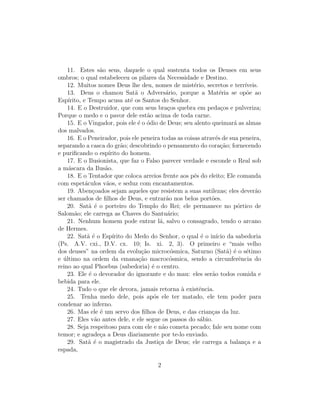 11. Estes s˜o seus, daquele o qual sustenta todos os Deuses em seus
                   a
ombros; o qual estabeleceu os pilares da Necessidade e Destino.
    12. Muitos nomes Deus lhe deu, nomes de mist´rio, secretos e terr´
                                                       e                   ıveis.
    13. Deus o chamou Sat˜ o Advers´rio, porque a Mat´ria se op˜e ao
                                  a              a                e         o
Esp´ırito, e Tempo acusa at´ os Santos do Senhor.
                                e
    14. E o Destruidor, que com seus bra¸os quebra em peda¸os e pulveriza;
                                                  c                c
Porque o medo e o pavor dele est˜o acima de toda carne.
                                        a
    15. E o Vingador, pois ele ´ o ´dio de Deus; seu alento queimar´ as almas
                                   e o                                 a
dos malvados.
    16. E o Peneirador, pois ele peneira todas as coisas atrav´s de sua peneira,
                                                                e
separando a casca do gr˜o; descobrindo o pensamento do cora¸ao; fornecendo
                             a                                    c˜
e puriﬁcando o esp´    ırito do homem.
    17. E o Ilusionista, que faz o Falso parecer verdade e esconde o Real sob
a m´scara da Ilus˜o.
    a                a
    18. E o Tentador que coloca arreios frente aos p´s do eleito; Ele comanda
                                                       e
com espet´culos v˜os, e seduz com encantamentos.
            a        a
    19. Aben¸oados sejam aqueles que resistem a suas sutilezas; eles dever˜o
                c                                                              a
ser chamados de ﬁlhos de Deus, e entrar˜o nos belos port˜es.
                                                 a            o
    20. Sat˜ ´ o porteiro do Templo do Rei; ele permanece no p´rtico de
              a e                                                        o
Salom˜o; ele carrega as Chaves do Santu´rio;
       a                                          a
    21. Nenhum homem pode entrar l´, salvo o consagrado, tendo o arcano
                                             a
de Hermes.
    22. Sat˜ ´ o Esp´
             ae          ırito do Medo do Senhor, o qual ´ o in´ da sabedoria
                                                          e     ıcio
(Ps. A.V. cxi., D.V. cx. 10; Is. xi. 2, 3). O primeiro e “mais velho
dos deuses” na ordem da evolu¸ao microc´smica, Saturno (Sat˜) ´ o s´timo
                                     c˜            o                 a e    e
e ultimo na ordem da emana¸ao macroc´smica, sendo a circunferˆncia do
  ´                                 c˜             o                     e
reino ao qual Phoebus (sabedoria) ´ o centro.
                                          e
    23. Ele ´ o devorador do ignorante e do mau: eles ser˜o todos comida e
              e                                               a
bebida para ele.
    24. Tudo o que ele devora, jamais retorna ` existˆncia.
                                                     a   e
    25. Tenha medo dele, pois ap´s ele ter matado, ele tem poder para
                                           o
condenar ao inferno.
    26. Mas ele ´ um servo dos ﬁlhos de Deus, e das crian¸as da luz.
                   e                                          c
    27. Eles v˜o antes dele, e ele segue os passos do s´bio.
                 a                                       a
    28. Seja respeitoso para com ele e n˜o cometa pecado; fale seu nome com
                                               a
temor; e agrade¸a a Deus diariamente por te-lo enviado.
                   c
    29. Sat˜ ´ o magistrado da Justi¸a de Deus; ele carrega a balan¸a e a
              ae                             c                             c
espada,

                                       2
 