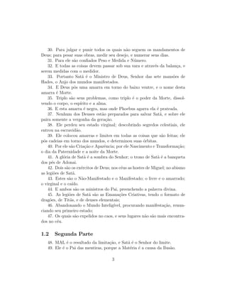 30. Para julgar e punir todos os quais n˜o seguem os mandamentos de
                                                  a
Deus; para pesar suas obras, medir seu desejo, e numerar seus dias.
    31. Para ele s˜o conﬁados Peso e Medida e N´mero.
                    a                                  u
    32. E todas as coisas devem passar sob sua vara e atrav´s da balan¸a, e
                                                                e           c
serem medidas com o medidor.
    33. Portanto Sat˜ ´ o Ministro de Deus, Senhor das sete mans˜es de
                         a e                                              o
Hades, o Anjo dos mundos manifestados.
    34. E Deus pˆs uma amarra em torno do baixo ventre, e o nome desta
                    o
amarra ´ Morte.
         e
    35. Triplo s˜o seus problemas, como triplo ´ o poder da Morte, dissol-
                  a                                   e
vendo o corpo, o esp´   ırito e a alma.
    36. E esta amarra ´ negra, mas onde Phoebus agarra ela ´ prateada.
                           e                                      e
    37. Nenhum dos Deuses est˜o preparados para salvar Sat˜, e sobre ele
                                     a                              a
paira somente a vergonha da gera¸˜o.    ca
    38. Ele perdeu seu estado virginal; descobrindo segredos celestiais, ele
entrou na escravid˜o. a
    39. Ele colocou amarras e limites em todas as coisas que s˜o feitas; ele
                                                                     a
pˆs cadeias em torno dos mundos, e determinou suas ´rbitas.
 o                                                        o
    40. Por ele s˜o Cria¸˜o e Aparˆncia; por ele Nascimento e Transforma¸˜o;
                 a         ca          e                                     ca
o dia da Paternidade e a noite da Morte.
    41. A gl´ria de Sat˜ ´ a sombra do Senhor; o trono de Sat˜ ´ a banqueta
            o              ae                                     ae
dos p´s de Adonai.
      e
    42. Dois s˜o os ex´rcitos de Deus; nos c´us as hostes de Miguel; no abismo
              a          e                     e
as legi˜es de Sat˜.
       o           a
    43. Estes s˜o o N˜o-Manifestado e o Manifestado; o livre e o amarrado;
                a        a
o virginal e o ca´ıdo.
    44. E ambos s˜o os ministros do Pai, preenchendo a palavra divina.
                     a
    45. As legi˜es de Sat˜ s˜o as Emana¸oes Criativas, tendo o formato de
                o             a a             c˜
drag˜es, de Tit˜s, e de deuses elementais;
     o           a
    46. Abandonando o Mundo Intelig´       ıvel, procurando manifesta¸ao, renun-
                                                                       c˜
ciando seu primeiro estado;
    47. Os quais s˜o expelidos no caos, e seus lugares n˜o s˜o mais encontra-
                    a                                      a a
dos no c´u.
         e

1.2    Segunda Parte
   48. MAL ´ o resultado da limita¸ao, e Sat˜ ´ o Senhor do limite.
             e                     c˜       ae
   49. Ele ´ o Pai das mentiras, porque a Mat´ria ´ a causa da Ilus˜o.
           e                                 e e                   a

                                       3
 