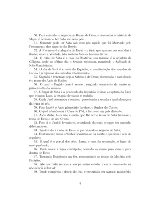 50. Para entender o segredo do Reino de Deus, e desvendar o mist´rio dee
Maya, ´ necess´rio ter Sat˜ sob seus p´s.
        e        a           a            e
    51. Somente pode ter Sat˜ sob seus p´s aquele que foi libertado pelo
                                 a               e
Pensamento das amarras do Desejo.
    52. A Natureza ´ a alegoria do Esp´
                     e                    ırito; tudo que aparece aos sentidos ´ e
ilus˜o; saber a Verdade, isto sozinho far´ os homens livres.
    a                                       a
    53. O reino de Sat˜ ´ a casa da Mat´ria; sua mans˜o ´ o sepulcro de
                         a e                   e             a e
G´lgota, onde no s´timo dia o Senhor repousou, mantendo o Sabbath do
  o                  e
N˜o-Manifestado.
  a
    54. O dia de Sat˜ ´ a noite do Esp´
                      ae                   ırito; a manifesta¸ao dos mundos da
                                                             c˜
Forma ´ o repouso dos mundos informulados.
        e
    55. Sagrado e vener´vel seja o Sabbath de Deus; aben¸oado e santiﬁcado
                         a                                    c
´ o nome do Anjo de Hades;
e
    56. O qual o Ungido dever´ vencer, surgindo novamente da morte no
                                   a
primeiro dia da semana.
    57. O lugar de Sat˜ ´ a pen´
                        ae        ınsula da impuls˜o divina; a captura da for¸a
                                                    a                          c
que avan¸a; Luza, a esta¸˜o de pausa e cochilo;
           c               ca
    58. Onde Jac´ descansou e sonhou, percebendo a escada a qual alcan¸ava
                   o                                                         c
da terra ao c´u.
               e
    59. Pois Jac´ ´ o Anjo planet´rio Iacchos, o Senhor do Corpo;
                  oe                 a
    60. O qual abandonou a Casa do Pai, e foi para um pa´ distante.
                                                                ıs
    61. Al´m disto, Luza n˜o ´ outra que Bethel; o reino de Sat˜ torna-se o
            e                 a e                                     a
reino de Deus e de seu Cristo.
    62. Pois l´ o Ungido levanta-se, acordando do sono, e segue seu caminho
               a
deleitando-se;
    63. Tendo tido a vis˜o de Deus, e percebendo o segredo de Sat˜;
                          a                                             a
    64. Exatamente como o Senhor levantou-se da morte e quebrou o selo do
sepulcro;
    65. O qual ´ o portal dos c´us, Luza, a casa da separa¸˜o, o lugar do
                  e                e                               ca
sono profundo;
    66. Onde nasce a for¸a centr´
                            c        ıpeta, levando as almas para cima e para
dentro de Deus;
    67. Tornando Existˆncia em Ser, reassumindo os reinos da Mat´ria pelo
                         e                                               e
Esp´ırito;
    68. At´ que Sat˜ retorna a seu primeiro estado, e entra novamente na
             e        a
obediˆncia celestial;
      e
    69. Tendo cumprido o desejo do Pai, e executado seu sagrado minist´rio;  e


                                        4
 