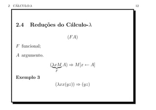 2    ´
    CALCULO-λ                             12




     2.4    Redu¸oes do C´lculo-λ
                c˜       a

                           (F A)
     F funcional;
     A argumento.

                    (λxM A) ⇒ M [x ← A]
                      F

     Exemplo 3
                      (λxx(yz)) ⇒ (yz)
 