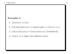 2    ´
    CALCULO-λ                                             13




     Exemplos 2
      1. (λxxλxx) ⇒ λxx;
      2. ((λxλy(xy)λxx)x) ⇒ (λy(λxxy)x) ⇒ (λxxx) ⇒ x;
      3. (λx(xx)λx(xx)) ⇒ (λx(xx)λx(xx)) (irredut´vel);
                                                 ı
      4. (λxyz) ⇒ y (jogar fora alguma coisa).
 